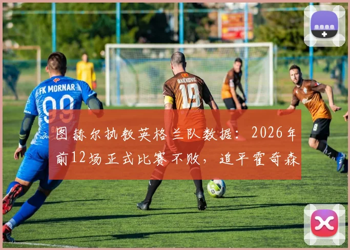 图赫尔执教英格兰队数据:2026年前12场正式比赛不败,追平霍奇森世纪最佳开局纪录
