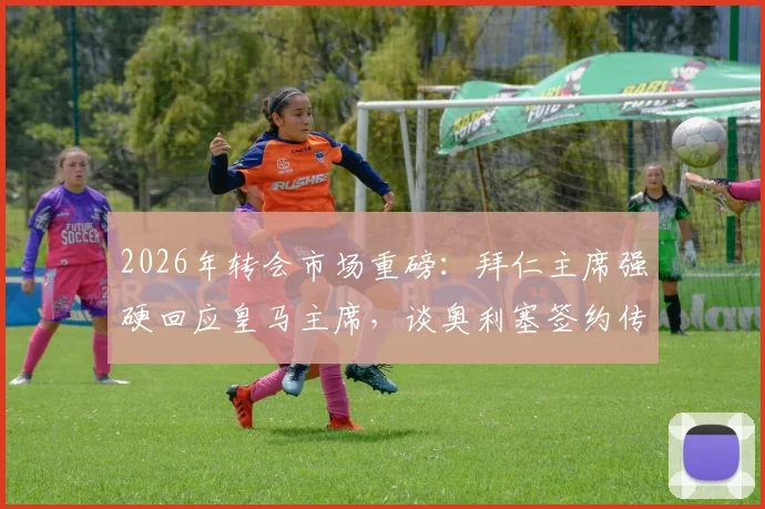 2026年转会市场重磅：拜仁主席强硬回应皇马主席，谈奥利塞签约传闻内幕与球员身价走势深度解读