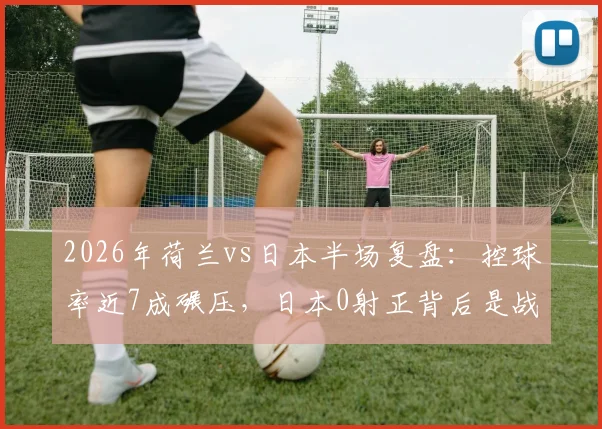 2026年荷兰vs日本半场复盘:控球率近7成碾压,日本0射正背后是战术克制还是实力鸿沟?