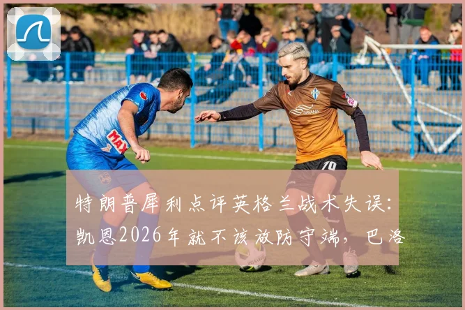 特朗普犀利点评英格兰战术失误：凯恩2026年就不该放防守端，巴洛贡首发避免争议成关键