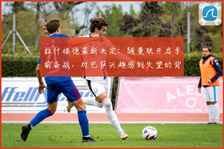 拉什福德最新决定:随曼联开启季前备战,对巴萨兴趣感到失望的背后解读