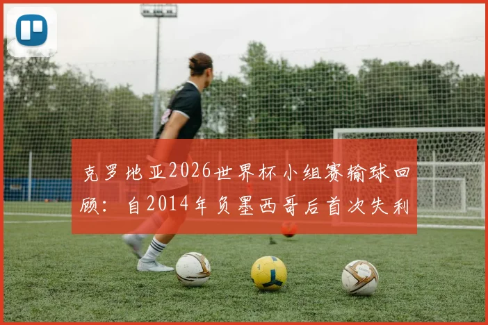 克罗地亚2026世界杯小组赛输球回顾：自2014年负墨西哥后首次失利，分析其战绩与对手