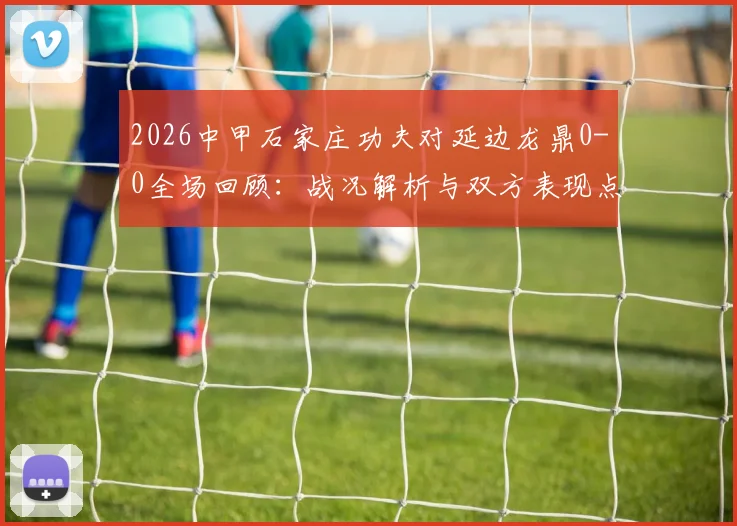 2026中甲石家庄功夫对延边龙鼎0-0全场回顾:战况解析与双方表现点评