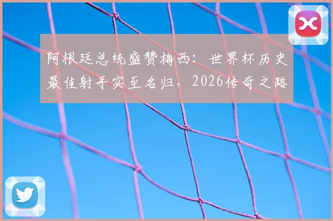 阿根廷总统盛赞梅西：世界杯历史最佳射手实至名归，2026传奇之路引全民期待
