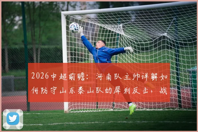 2026中超前瞻:河南队主帅详解如何防守山东泰山队的犀利反击,战术分析与赛前部署全解析