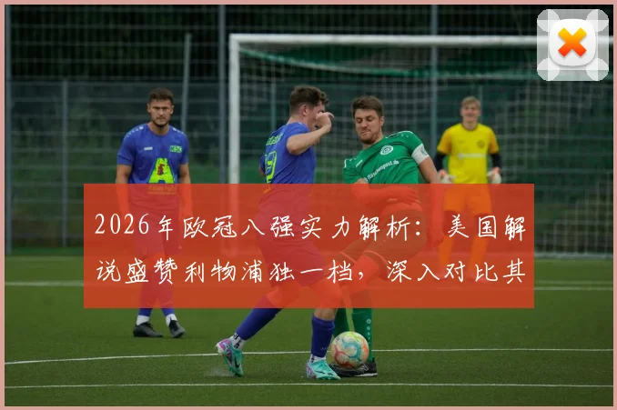 2026年欧冠八强实力解析:美国解说盛赞利物浦独一档,深入对比其余七队差距