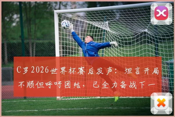 C罗2026世界杯赛后发声：坦言开局不顺但呼吁团结，已全力备战下一场关键战役