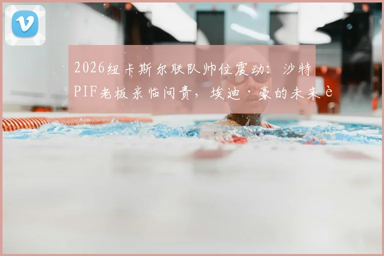 2026纽卡斯尔联队帅位震动:沙特PIF老板亲临问责,埃迪·豪的未来走向分析