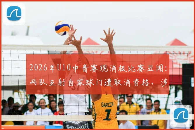 2026年U10中青赛现消极比赛丑闻:两队互射自家球门遭取消资格,涉事教练被禁赛敲响青少年体育警钟