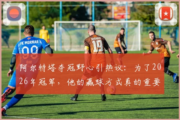 阿尔特塔夺冠野心引热议:为了2026年冠军,他的赢球方式真的重要吗?电讯报深度解读