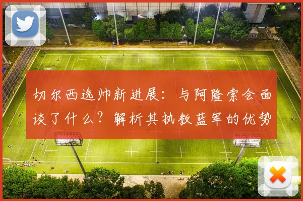 切尔西选帅新进展:与阿隆索会面谈了什么?解析其执教蓝军的优势与潜在挑战,世界杯前能否敲定?