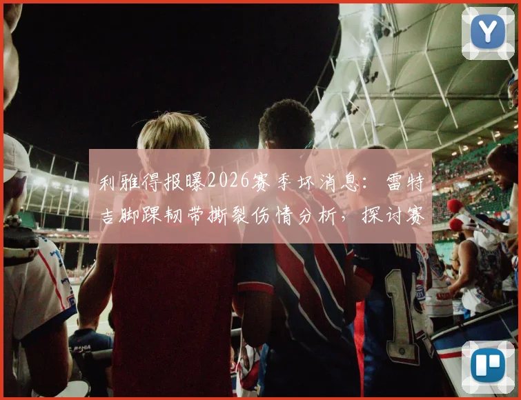 利雅得报曝2026赛季坏消息：雷特吉脚踝韧带撕裂伤情分析，探讨赛季报销可能性及后续影响