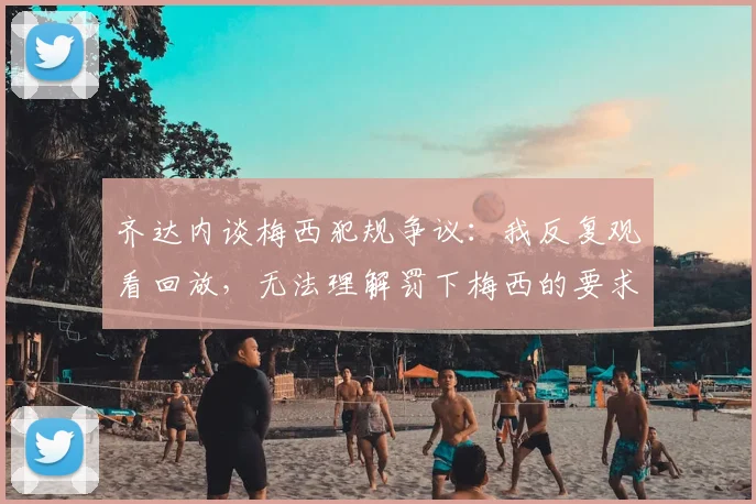 齐达内谈梅西犯规争议：我反复观看回放，无法理解罚下梅西的要求从何而来