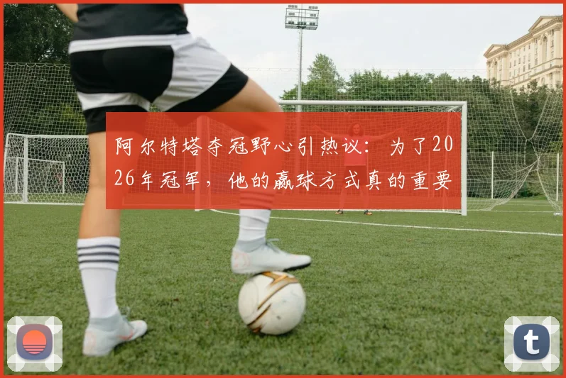 阿尔特塔夺冠野心引热议:为了2026年冠军,他的赢球方式真的重要吗?电讯报深度解读